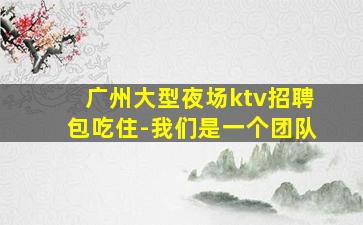 广州大型夜场ktv招聘包吃住-我们是一个团队